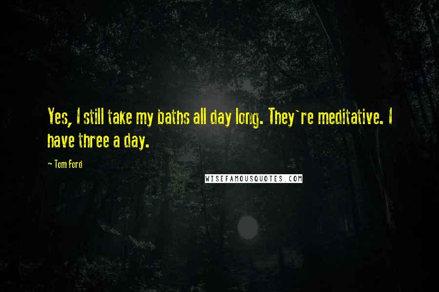 Tom Ford Quotes: Yes, I still take my baths all day long. They're meditative. I have three a day.