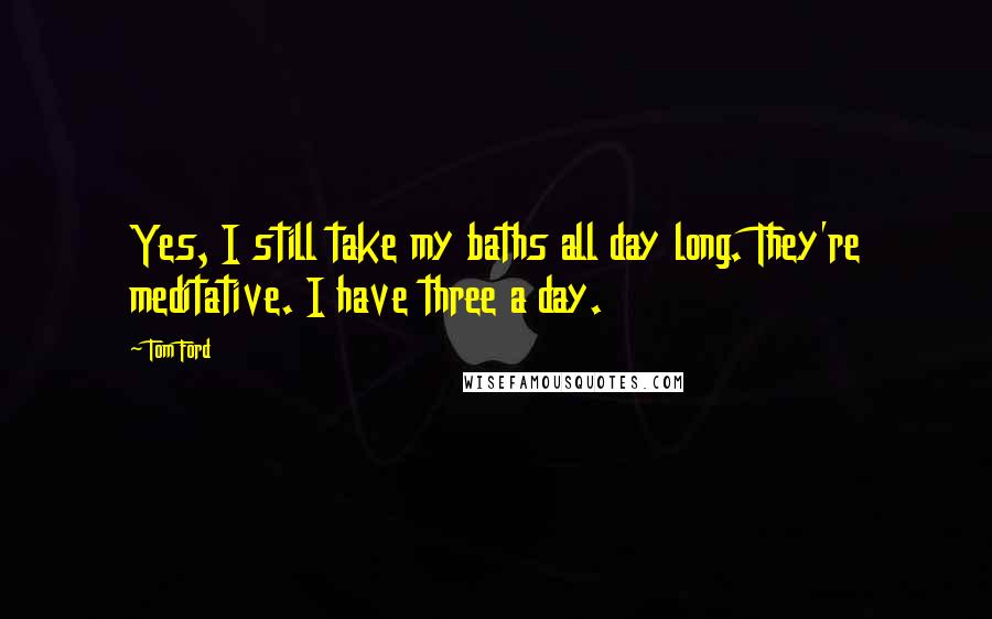 Tom Ford Quotes: Yes, I still take my baths all day long. They're meditative. I have three a day.