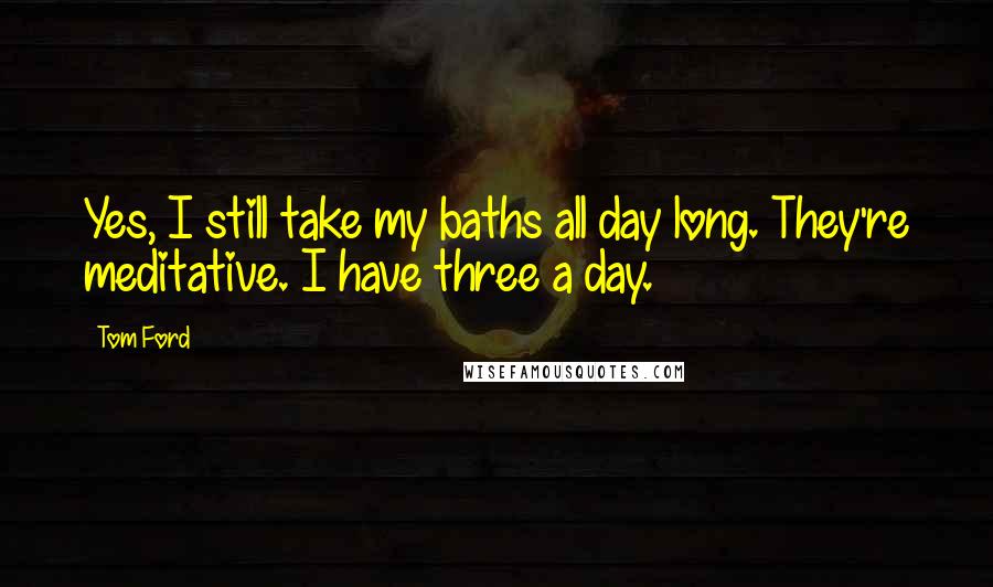 Tom Ford Quotes: Yes, I still take my baths all day long. They're meditative. I have three a day.