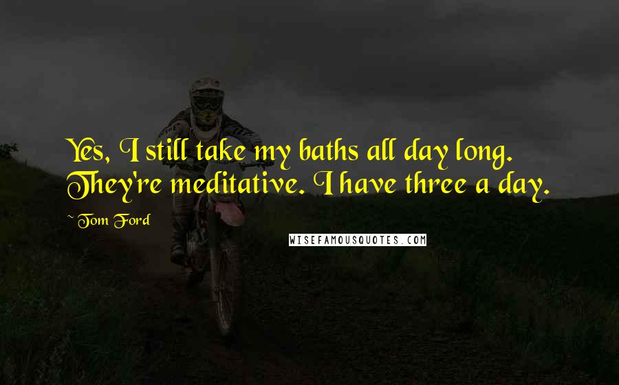 Tom Ford Quotes: Yes, I still take my baths all day long. They're meditative. I have three a day.