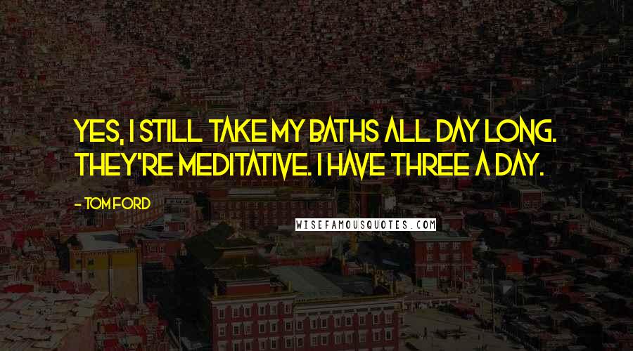 Tom Ford Quotes: Yes, I still take my baths all day long. They're meditative. I have three a day.