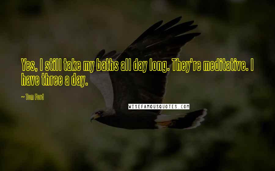 Tom Ford Quotes: Yes, I still take my baths all day long. They're meditative. I have three a day.