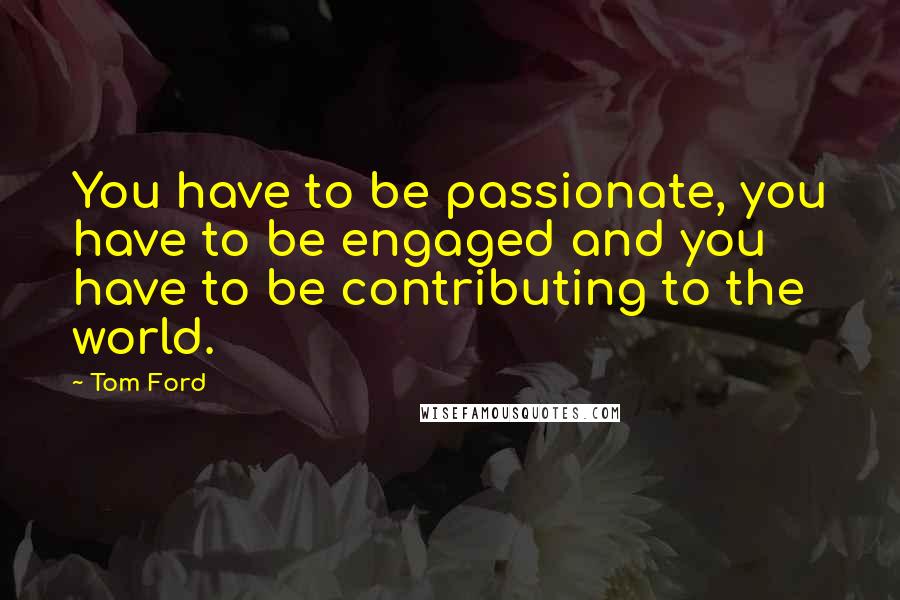 Tom Ford Quotes: You have to be passionate, you have to be engaged and you have to be contributing to the world.