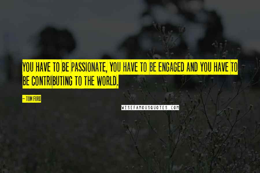 Tom Ford Quotes: You have to be passionate, you have to be engaged and you have to be contributing to the world.