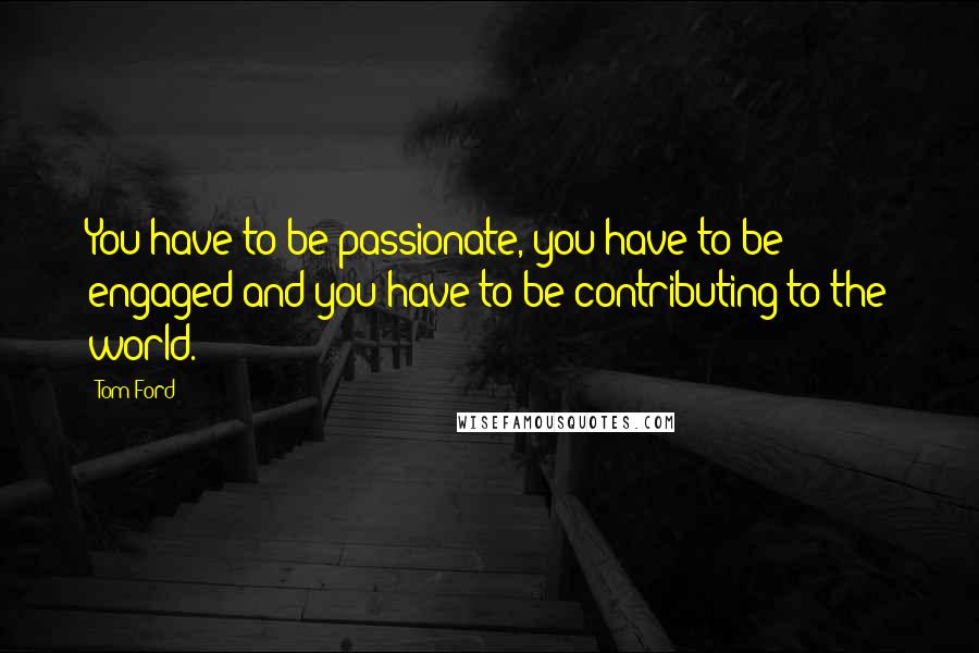 Tom Ford Quotes: You have to be passionate, you have to be engaged and you have to be contributing to the world.