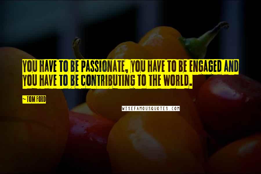 Tom Ford Quotes: You have to be passionate, you have to be engaged and you have to be contributing to the world.