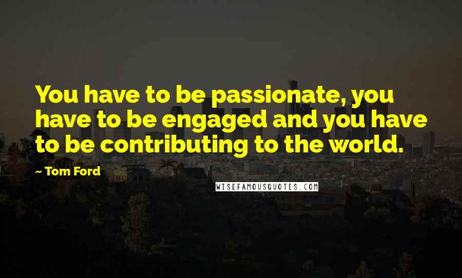 Tom Ford Quotes: You have to be passionate, you have to be engaged and you have to be contributing to the world.