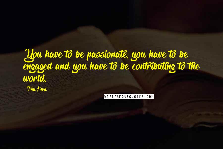 Tom Ford Quotes: You have to be passionate, you have to be engaged and you have to be contributing to the world.