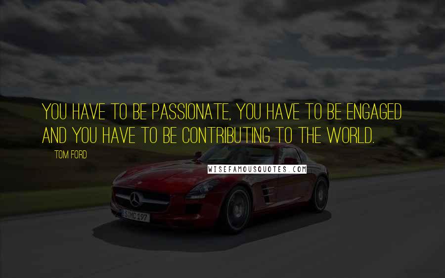 Tom Ford Quotes: You have to be passionate, you have to be engaged and you have to be contributing to the world.