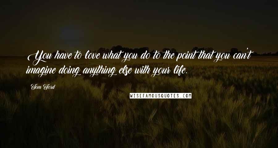 Tom Ford Quotes: You have to love what you do to the point that you can't imagine doing anything else with your life.
