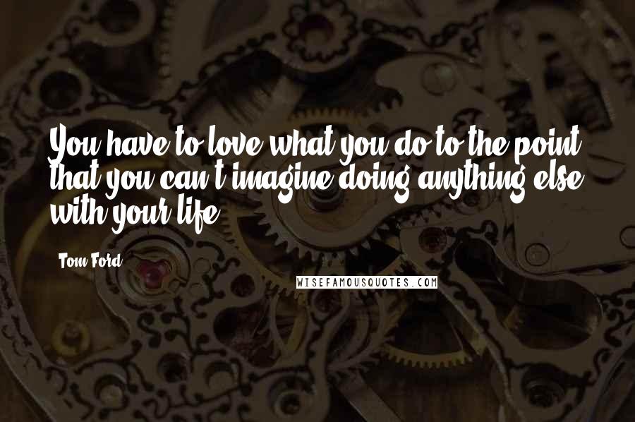 Tom Ford Quotes: You have to love what you do to the point that you can't imagine doing anything else with your life.