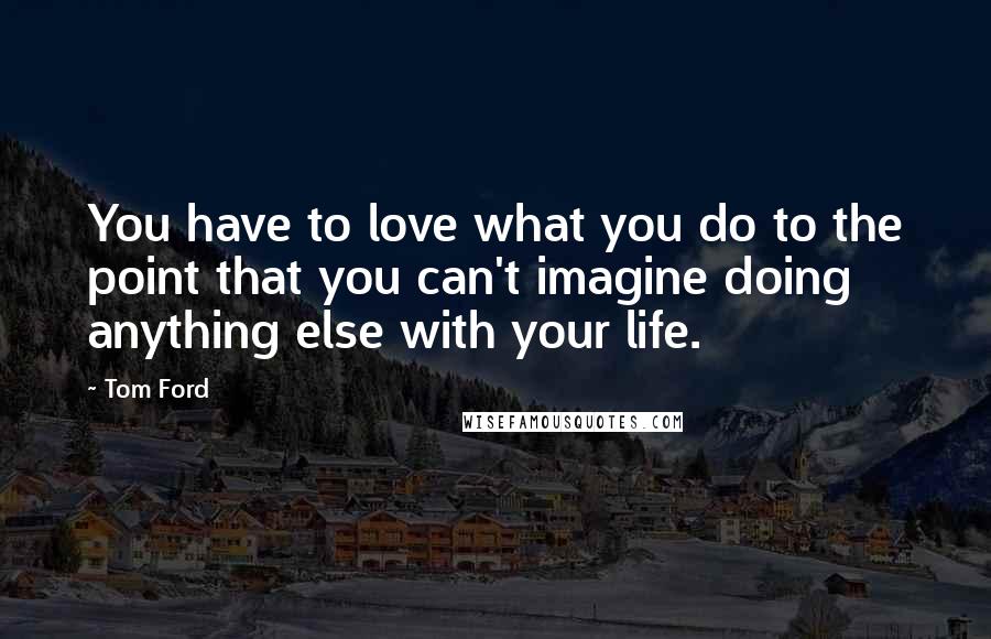 Tom Ford Quotes: You have to love what you do to the point that you can't imagine doing anything else with your life.