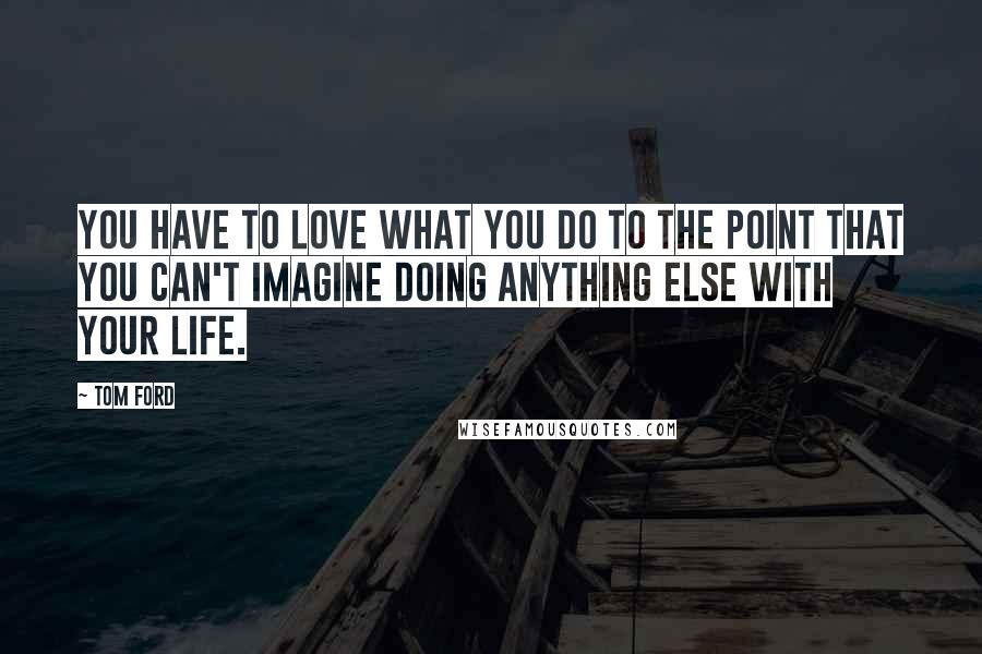 Tom Ford Quotes: You have to love what you do to the point that you can't imagine doing anything else with your life.