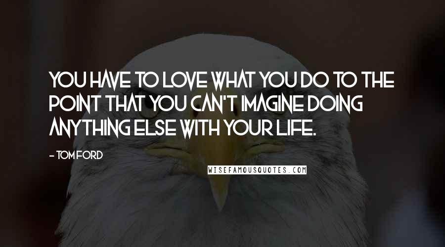 Tom Ford Quotes: You have to love what you do to the point that you can't imagine doing anything else with your life.