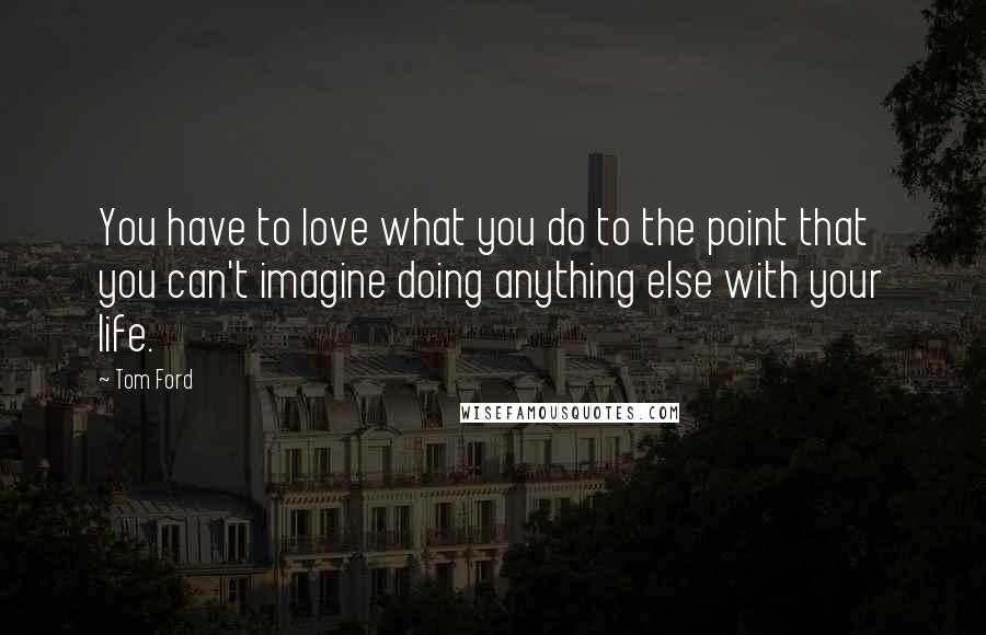 Tom Ford Quotes: You have to love what you do to the point that you can't imagine doing anything else with your life.