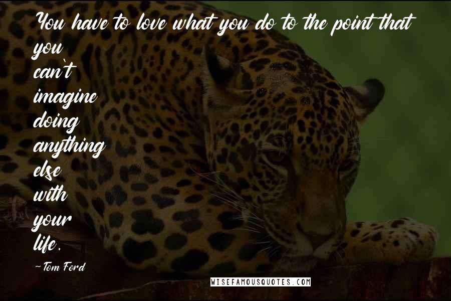 Tom Ford Quotes: You have to love what you do to the point that you can't imagine doing anything else with your life.