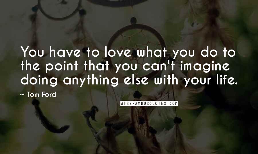 Tom Ford Quotes: You have to love what you do to the point that you can't imagine doing anything else with your life.