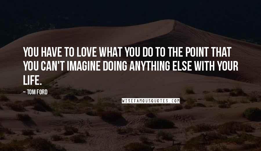 Tom Ford Quotes: You have to love what you do to the point that you can't imagine doing anything else with your life.