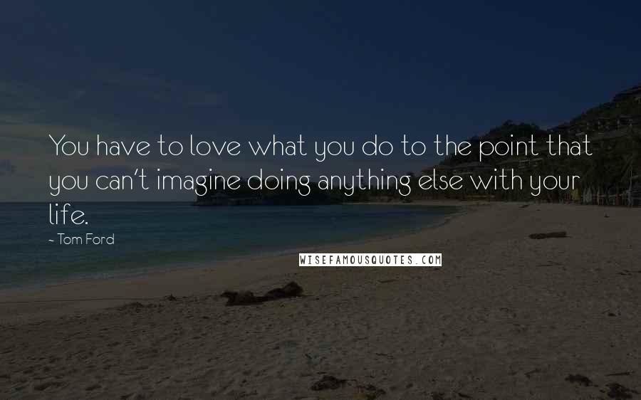 Tom Ford Quotes: You have to love what you do to the point that you can't imagine doing anything else with your life.