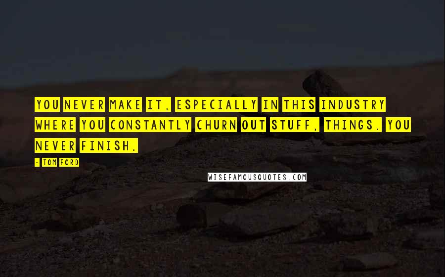 Tom Ford Quotes: You never make it, especially in this industry where you constantly churn out stuff, things. You never finish.