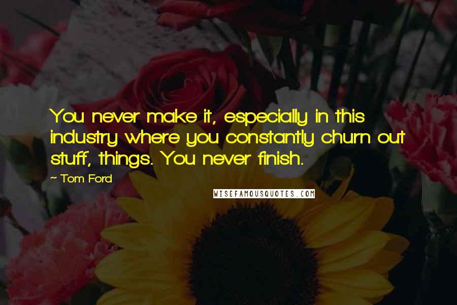 Tom Ford Quotes: You never make it, especially in this industry where you constantly churn out stuff, things. You never finish.