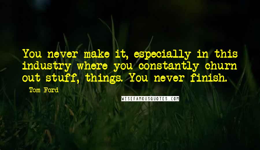 Tom Ford Quotes: You never make it, especially in this industry where you constantly churn out stuff, things. You never finish.