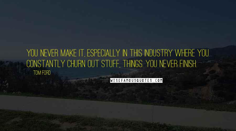 Tom Ford Quotes: You never make it, especially in this industry where you constantly churn out stuff, things. You never finish.