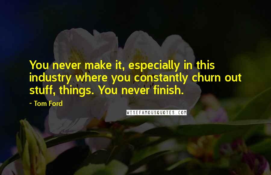 Tom Ford Quotes: You never make it, especially in this industry where you constantly churn out stuff, things. You never finish.