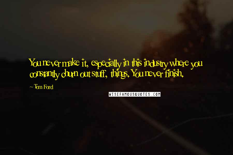 Tom Ford Quotes: You never make it, especially in this industry where you constantly churn out stuff, things. You never finish.