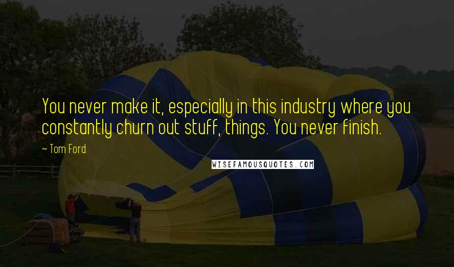 Tom Ford Quotes: You never make it, especially in this industry where you constantly churn out stuff, things. You never finish.