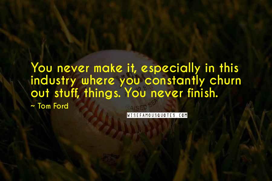 Tom Ford Quotes: You never make it, especially in this industry where you constantly churn out stuff, things. You never finish.