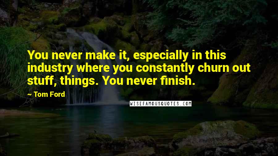 Tom Ford Quotes: You never make it, especially in this industry where you constantly churn out stuff, things. You never finish.