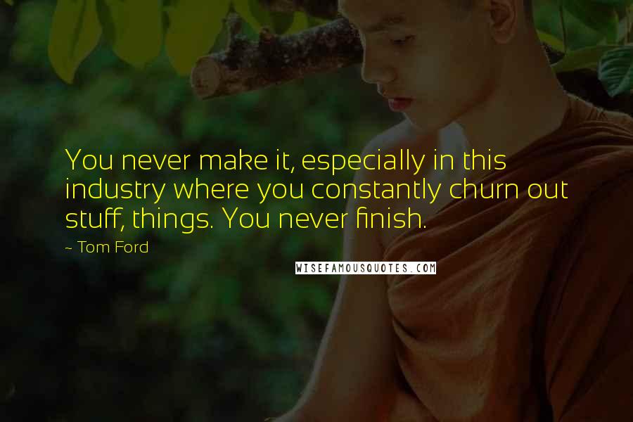 Tom Ford Quotes: You never make it, especially in this industry where you constantly churn out stuff, things. You never finish.
