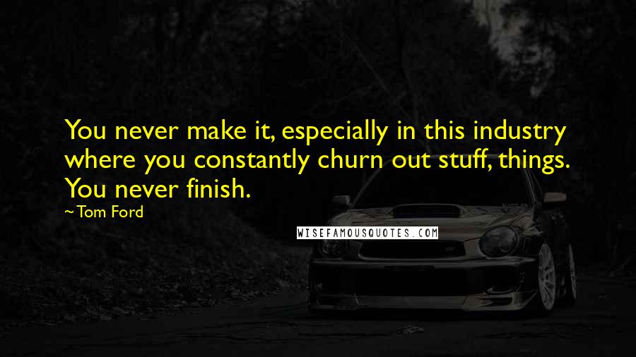 Tom Ford Quotes: You never make it, especially in this industry where you constantly churn out stuff, things. You never finish.