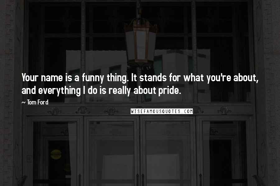 Tom Ford Quotes: Your name is a funny thing. It stands for what you're about, and everything I do is really about pride.