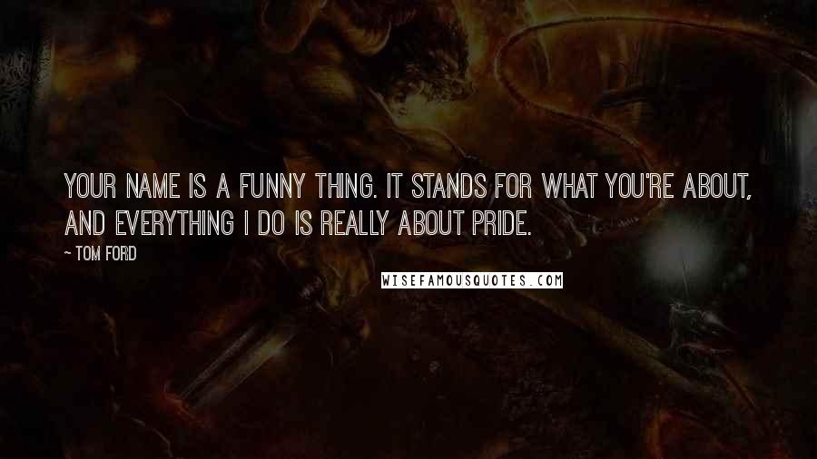 Tom Ford Quotes: Your name is a funny thing. It stands for what you're about, and everything I do is really about pride.