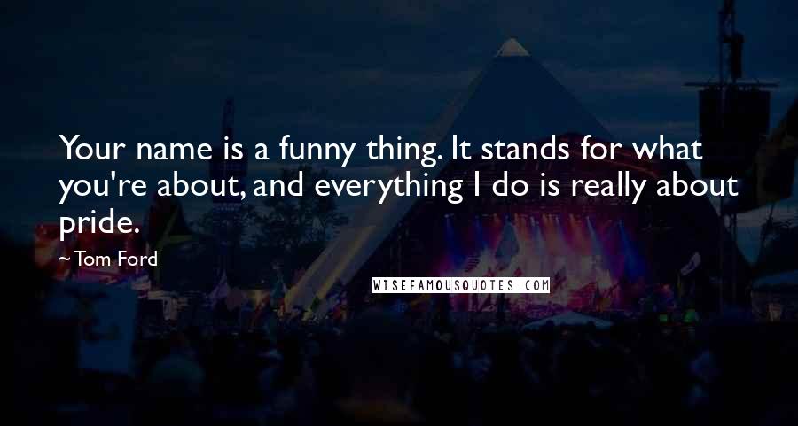 Tom Ford Quotes: Your name is a funny thing. It stands for what you're about, and everything I do is really about pride.