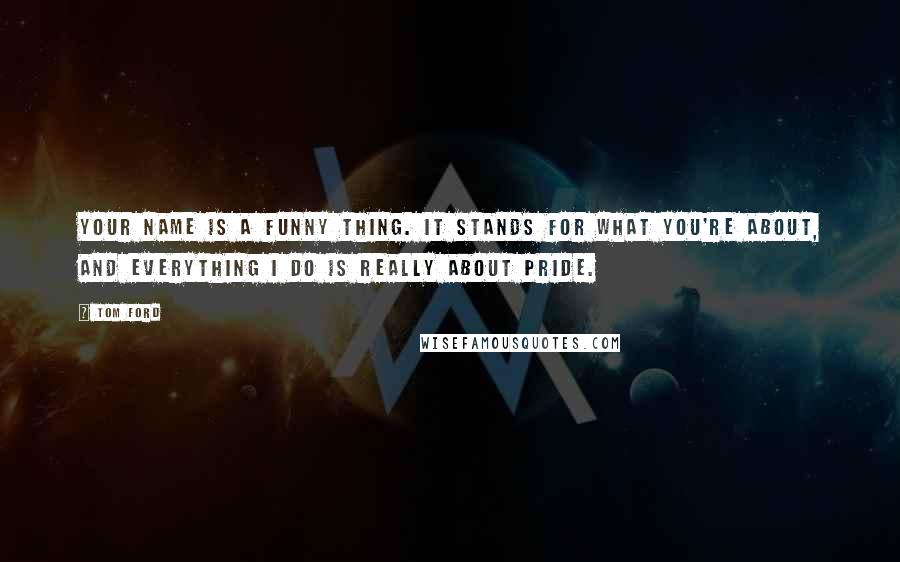 Tom Ford Quotes: Your name is a funny thing. It stands for what you're about, and everything I do is really about pride.