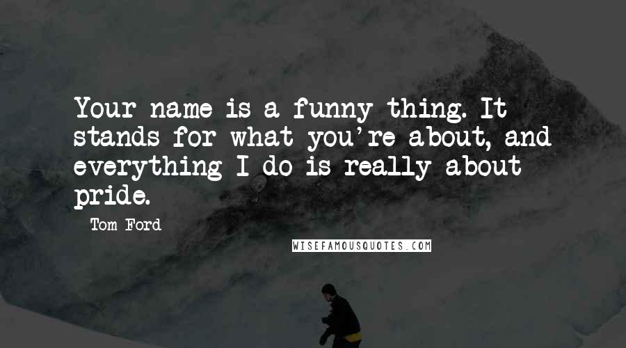 Tom Ford Quotes: Your name is a funny thing. It stands for what you're about, and everything I do is really about pride.