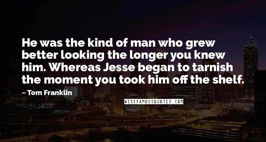 Tom Franklin Quotes: He was the kind of man who grew better looking the longer you knew him. Whereas Jesse began to tarnish the moment you took him off the shelf.