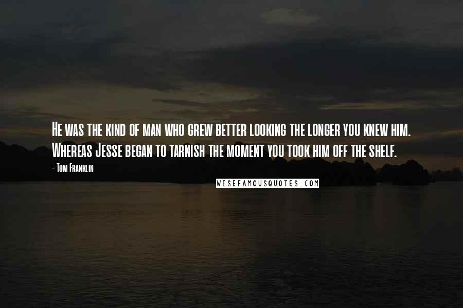 Tom Franklin Quotes: He was the kind of man who grew better looking the longer you knew him. Whereas Jesse began to tarnish the moment you took him off the shelf.