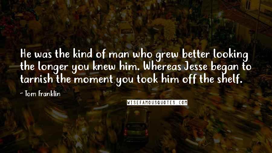 Tom Franklin Quotes: He was the kind of man who grew better looking the longer you knew him. Whereas Jesse began to tarnish the moment you took him off the shelf.