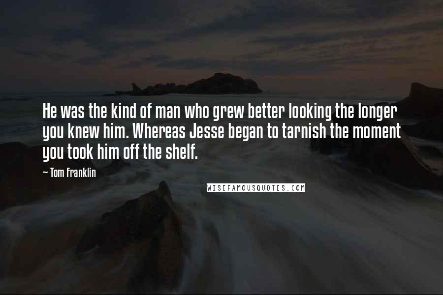 Tom Franklin Quotes: He was the kind of man who grew better looking the longer you knew him. Whereas Jesse began to tarnish the moment you took him off the shelf.