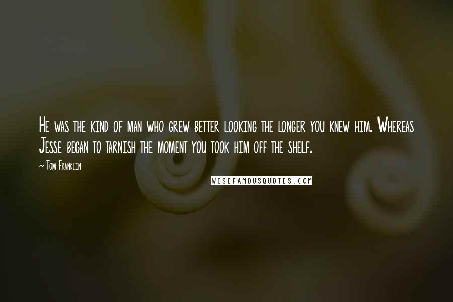 Tom Franklin Quotes: He was the kind of man who grew better looking the longer you knew him. Whereas Jesse began to tarnish the moment you took him off the shelf.