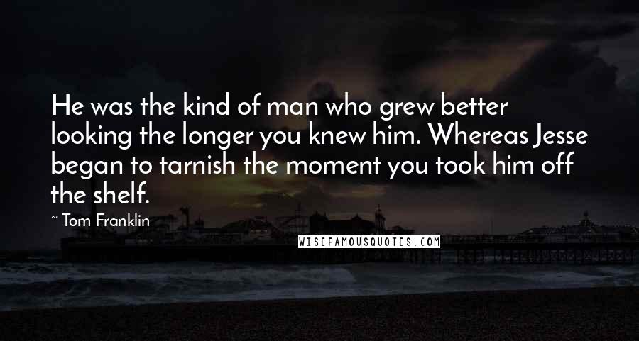 Tom Franklin Quotes: He was the kind of man who grew better looking the longer you knew him. Whereas Jesse began to tarnish the moment you took him off the shelf.