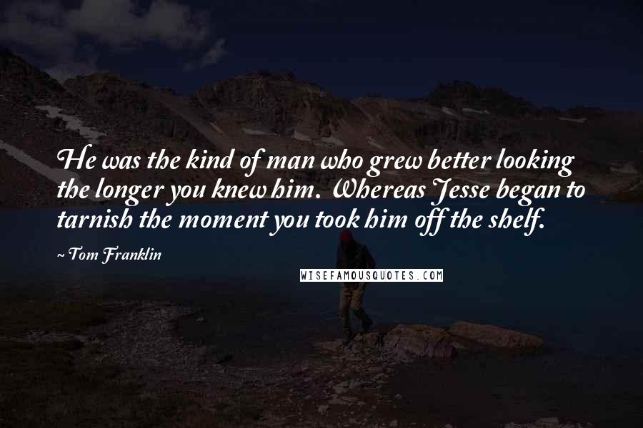 Tom Franklin Quotes: He was the kind of man who grew better looking the longer you knew him. Whereas Jesse began to tarnish the moment you took him off the shelf.