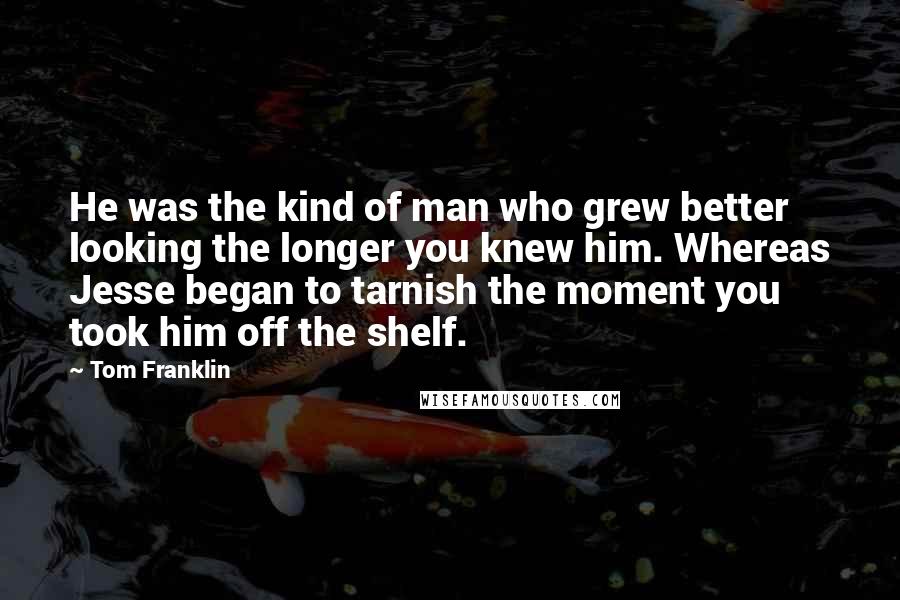 Tom Franklin Quotes: He was the kind of man who grew better looking the longer you knew him. Whereas Jesse began to tarnish the moment you took him off the shelf.