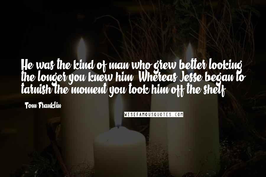 Tom Franklin Quotes: He was the kind of man who grew better looking the longer you knew him. Whereas Jesse began to tarnish the moment you took him off the shelf.