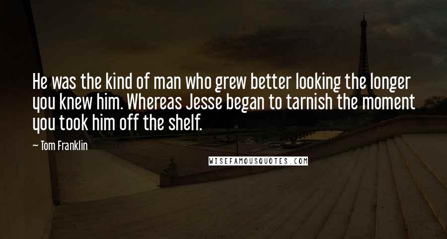 Tom Franklin Quotes: He was the kind of man who grew better looking the longer you knew him. Whereas Jesse began to tarnish the moment you took him off the shelf.