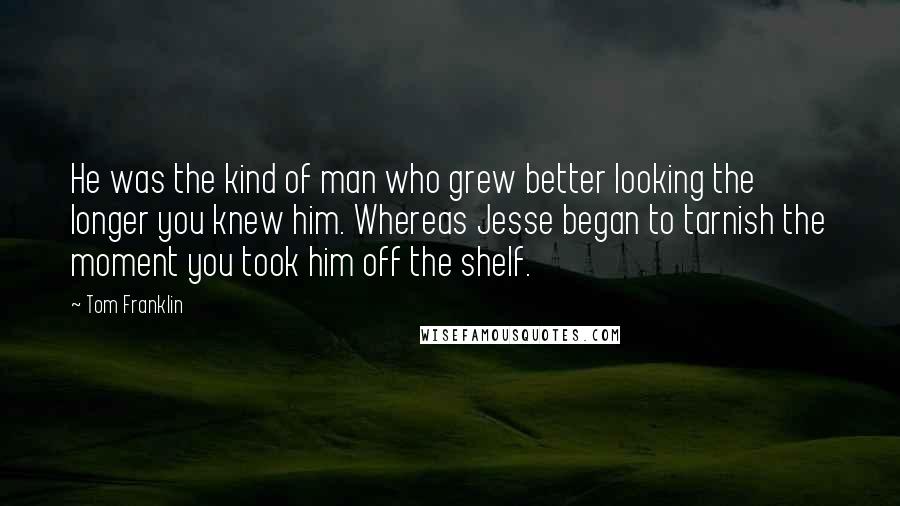 Tom Franklin Quotes: He was the kind of man who grew better looking the longer you knew him. Whereas Jesse began to tarnish the moment you took him off the shelf.